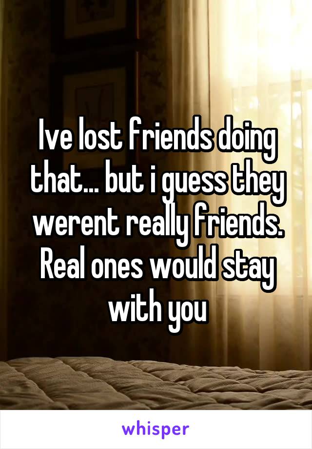 Ive lost friends doing that... but i guess they werent really friends. Real ones would stay with you