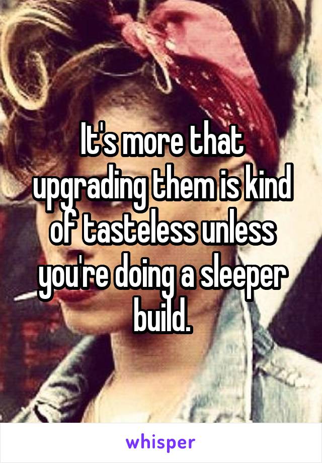 It's more that upgrading them is kind of tasteless unless you're doing a sleeper build.