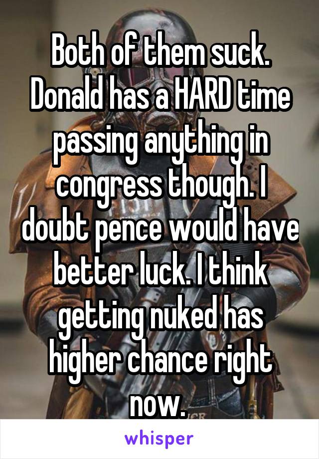 Both of them suck. Donald has a HARD time passing anything in congress though. I doubt pence would have better luck. I think getting nuked has higher chance right now. 