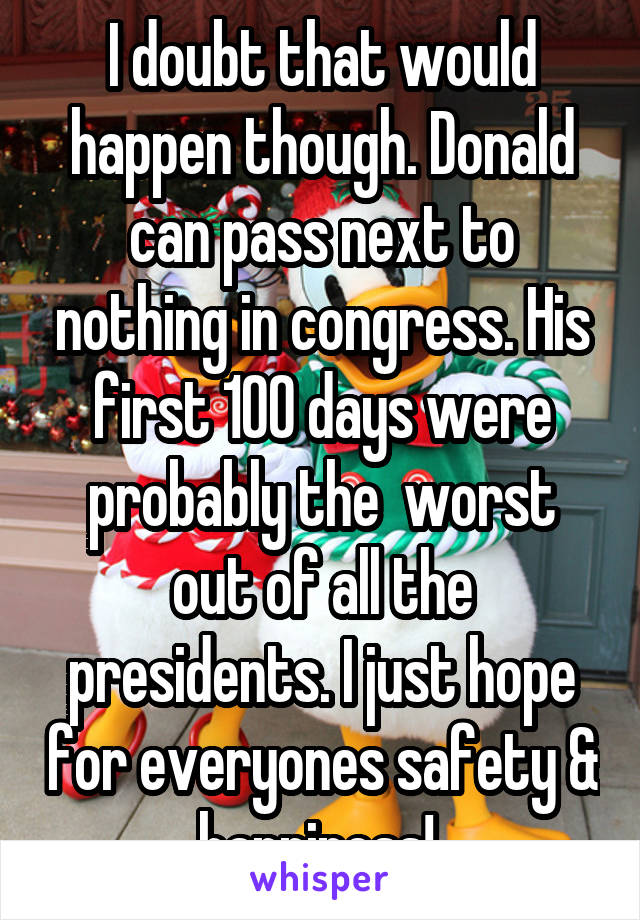 I doubt that would happen though. Donald can pass next to nothing in congress. His first 100 days were probably the  worst out of all the presidents. I just hope for everyones safety & happiness! 