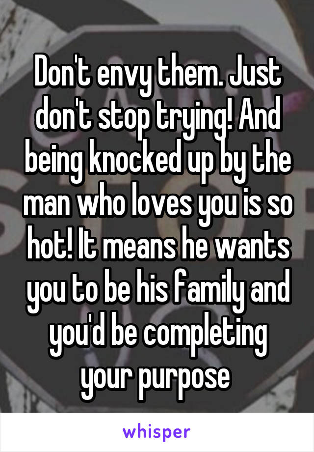 Don't envy them. Just don't stop trying! And being knocked up by the man who loves you is so hot! It means he wants you to be his family and you'd be completing your purpose 