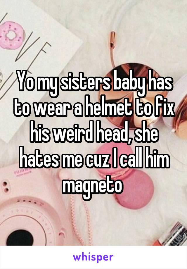 Yo my sisters baby has to wear a helmet to fix his weird head, she hates me cuz I call him magneto 