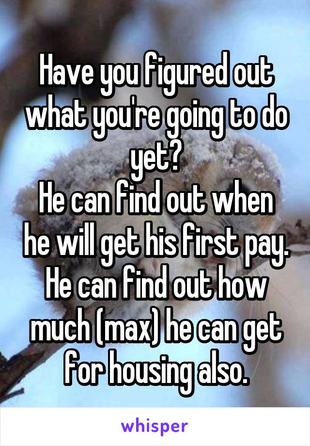 Have you figured out what you're going to do yet?
He can find out when he will get his first pay.
He can find out how much (max) he can get for housing also.