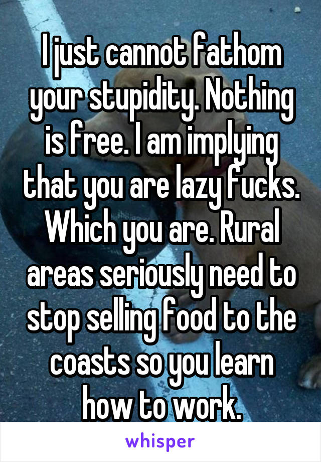 I just cannot fathom your stupidity. Nothing is free. I am implying that you are lazy fucks. Which you are. Rural areas seriously need to stop selling food to the coasts so you learn how to work.