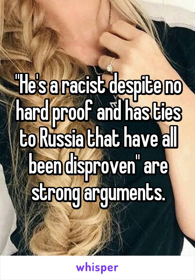 "He's a racist despite no hard proof and has ties to Russia that have all been disproven" are strong arguments.