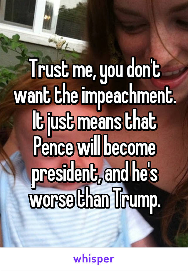 Trust me, you don't want the impeachment. It just means that Pence will become president, and he's worse than Trump.