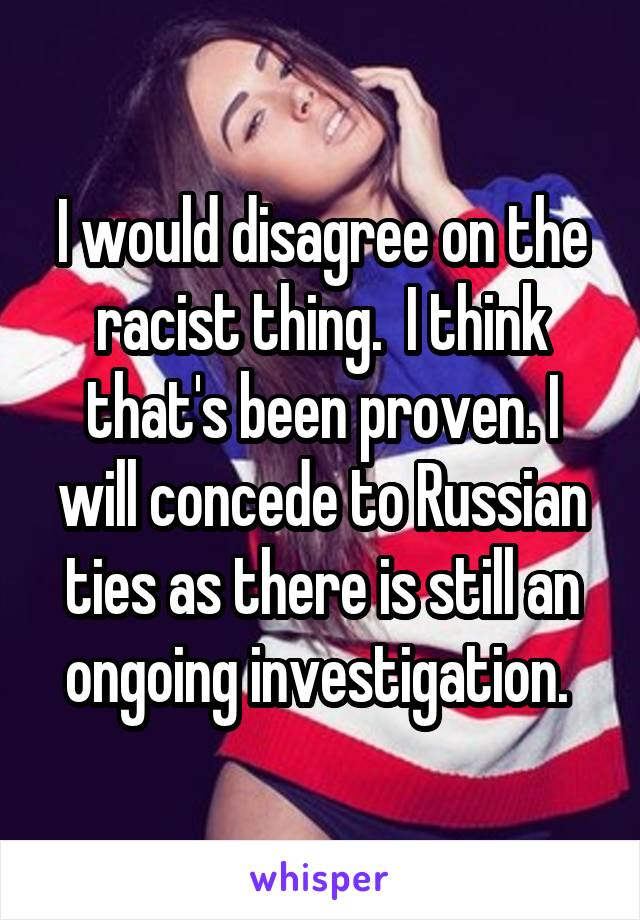 I would disagree on the racist thing.  I think that's been proven. I will concede to Russian ties as there is still an ongoing investigation. 