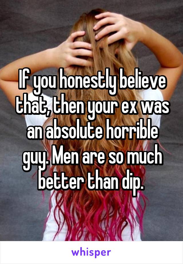 If you honestly believe that, then your ex was an absolute horrible guy. Men are so much better than dip. 