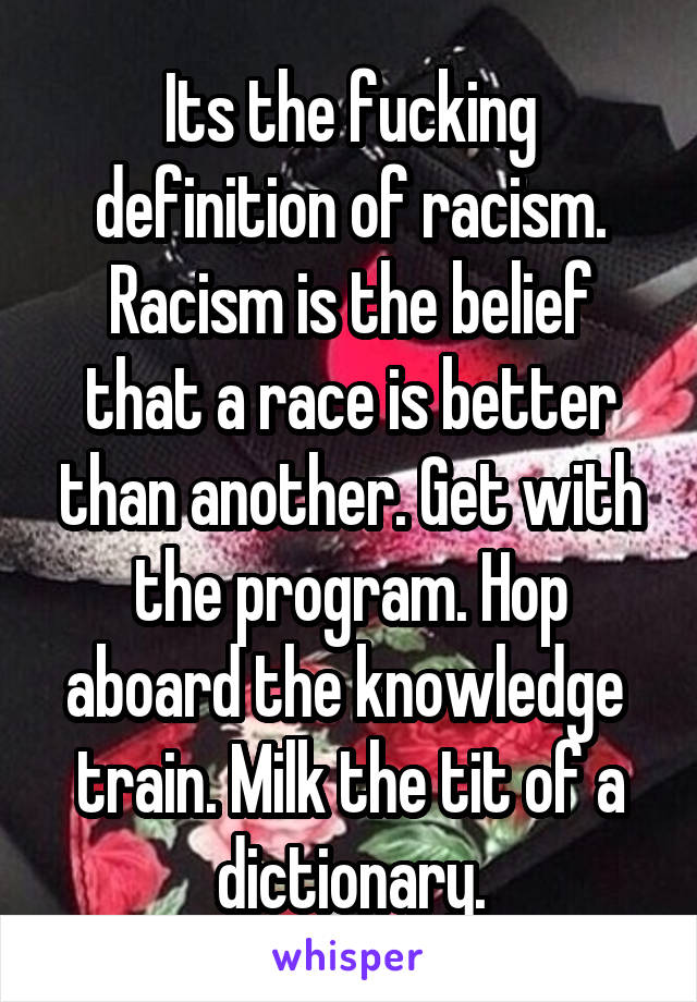 Its the fucking definition of racism. Racism is the belief that a race is better than another. Get with the program. Hop aboard the knowledge  train. Milk the tit of a dictionary.