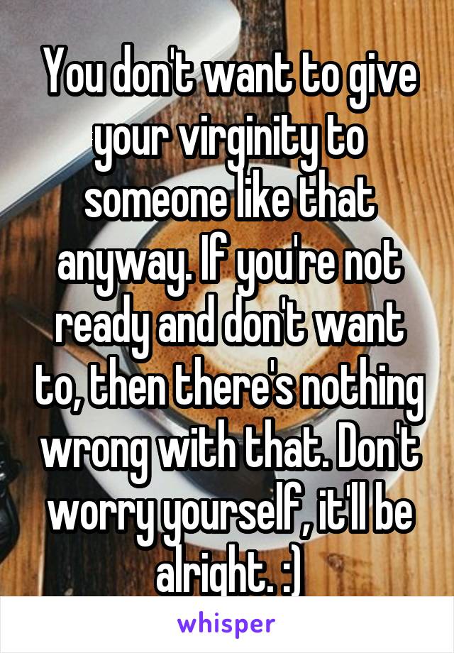You don't want to give your virginity to someone like that anyway. If you're not ready and don't want to, then there's nothing wrong with that. Don't worry yourself, it'll be alright. :)
