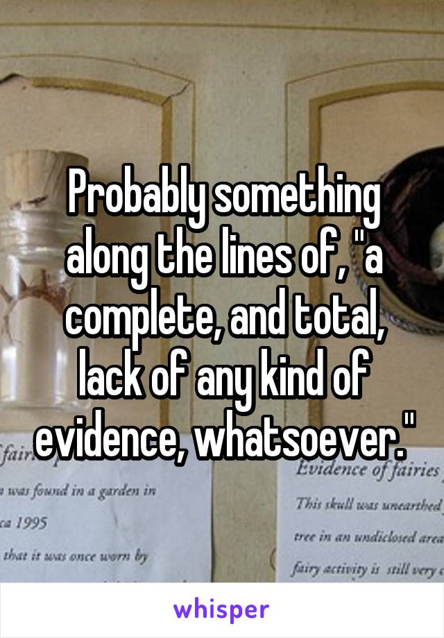 Probably something along the lines of, "a complete, and total, lack of any kind of evidence, whatsoever."