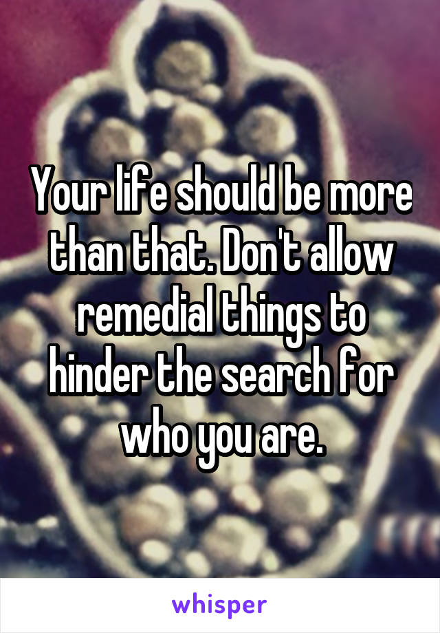 Your life should be more than that. Don't allow remedial things to hinder the search for who you are.