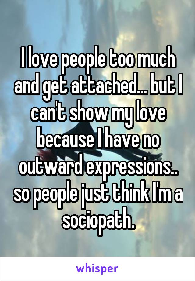 I love people too much and get attached... but I can't show my love because I have no outward expressions.. so people just think I'm a sociopath.