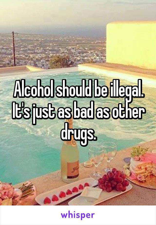 Alcohol should be illegal. It's just as bad as other drugs.