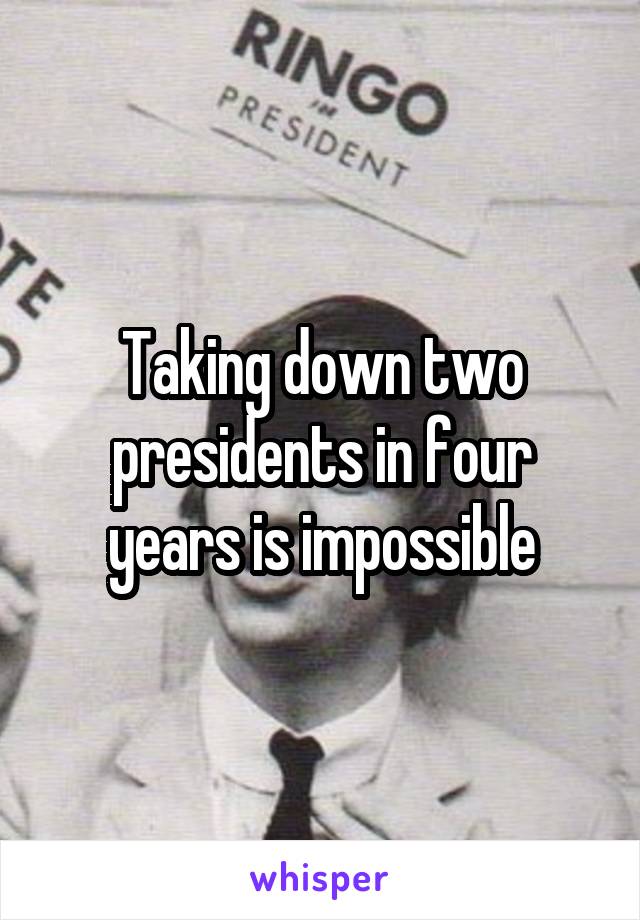 Taking down two presidents in four years is impossible
