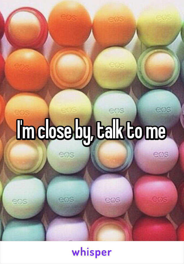I'm close by, talk to me 