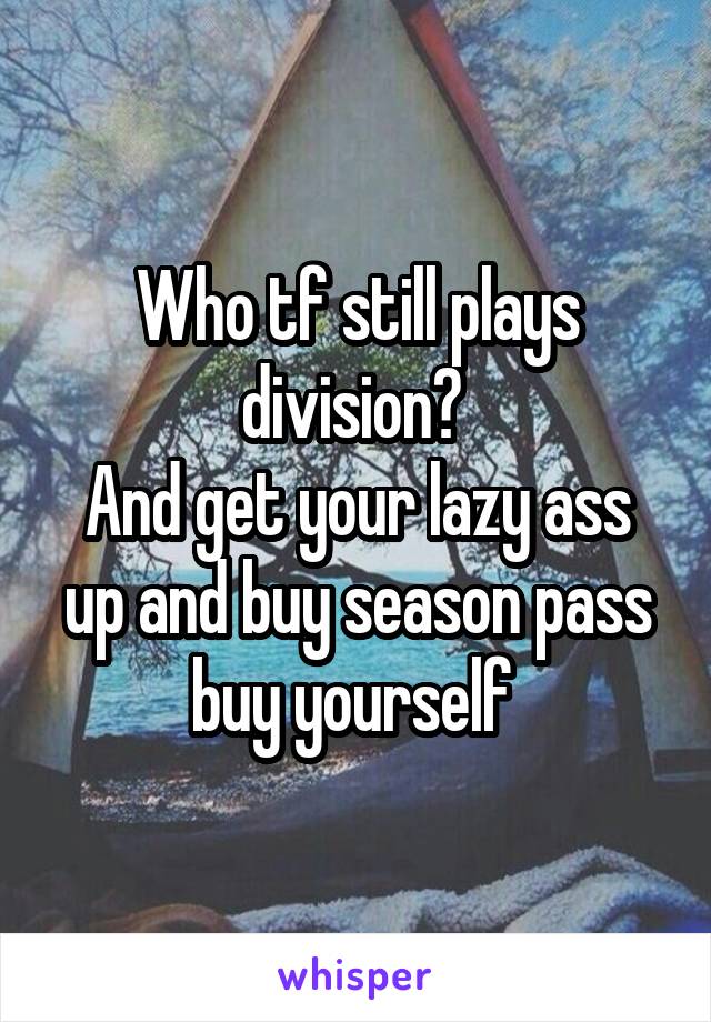 Who tf still plays division? 
And get your lazy ass up and buy season pass buy yourself 