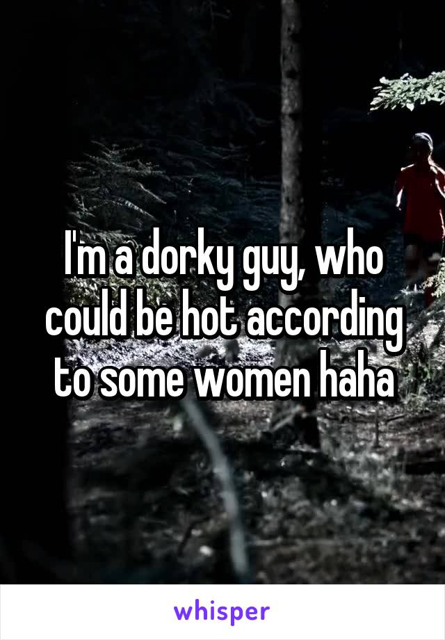 I'm a dorky guy, who could be hot according to some women haha