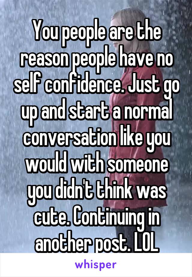 You people are the reason people have no self confidence. Just go up and start a normal conversation like you would with someone you didn't think was cute. Continuing in another post. LOL