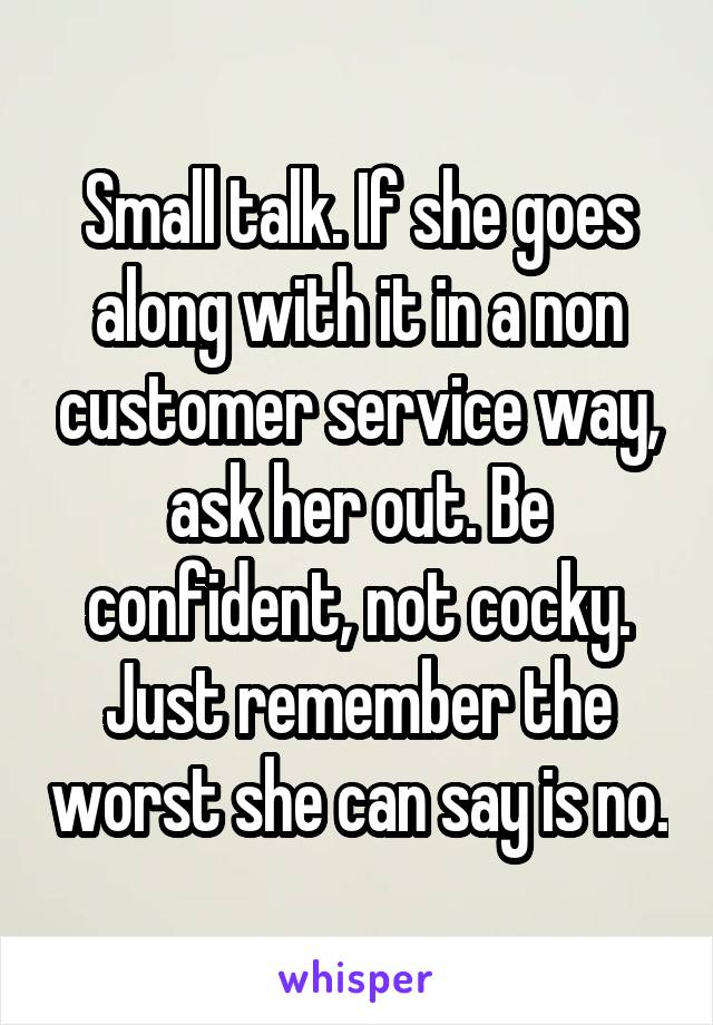 Small talk. If she goes along with it in a non customer service way, ask her out. Be confident, not cocky. Just remember the worst she can say is no.