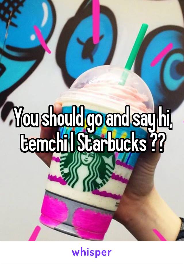 You should go and say hi, temchi l Starbucks ??