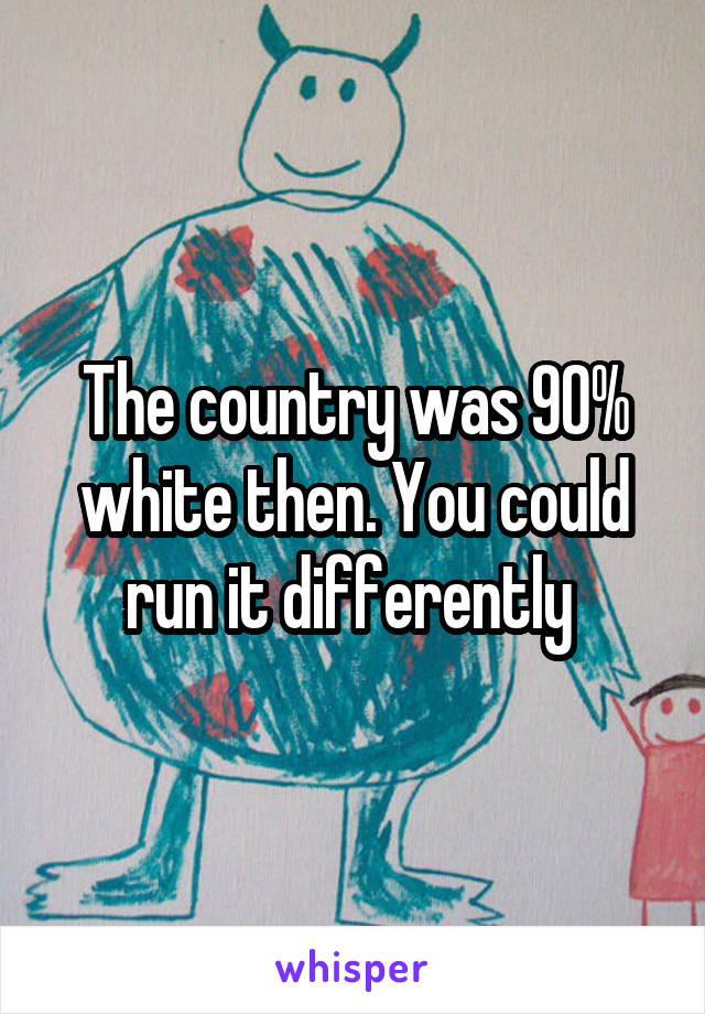 The country was 90% white then. You could run it differently 