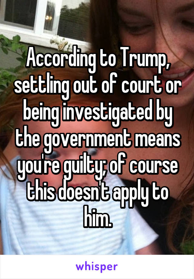 According to Trump, settling out of court or being investigated by the government means you're guilty; of course this doesn't apply to him.