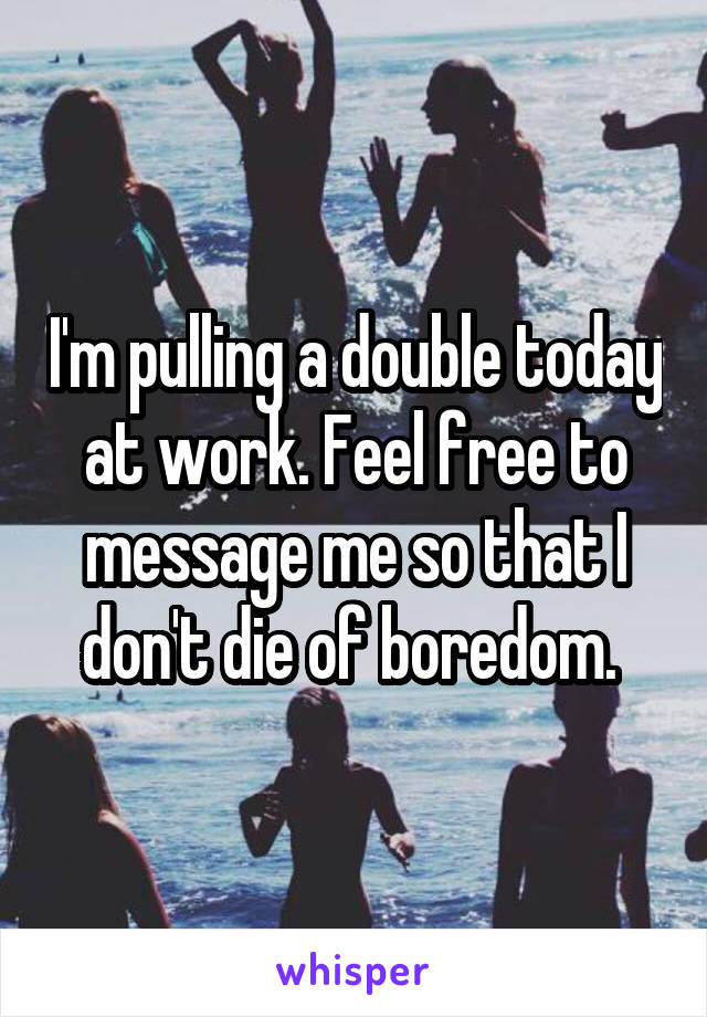 I'm pulling a double today at work. Feel free to message me so that I don't die of boredom. 