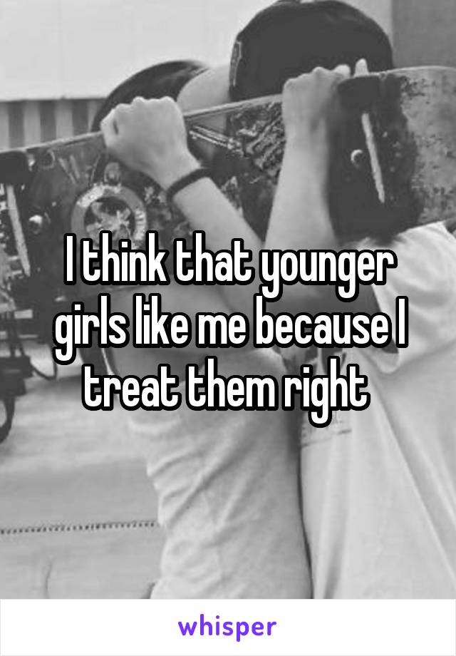 I think that younger girls like me because I treat them right 