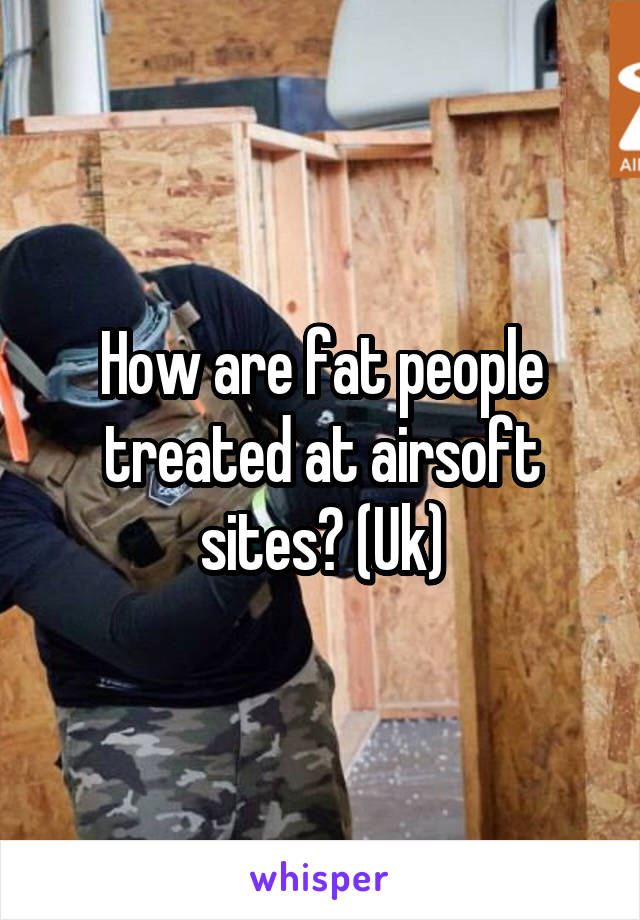 How are fat people treated at airsoft sites? (Uk)