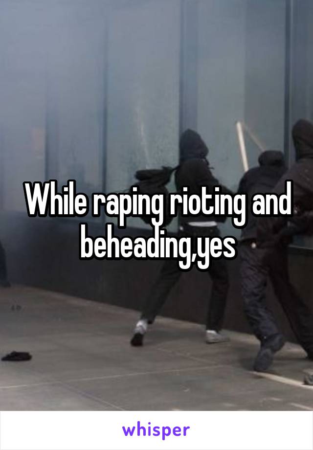 While raping rioting and beheading,yes