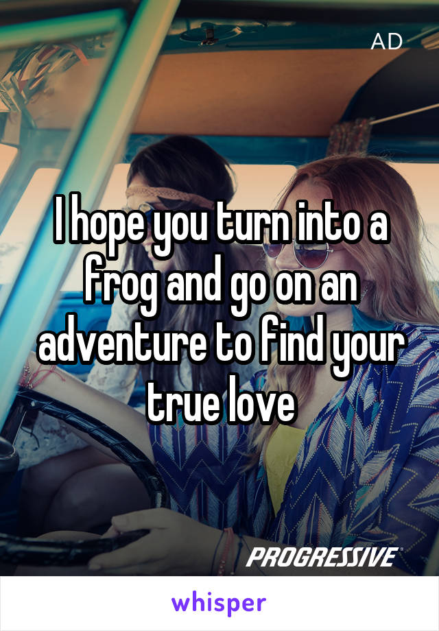 I hope you turn into a frog and go on an adventure to find your true love