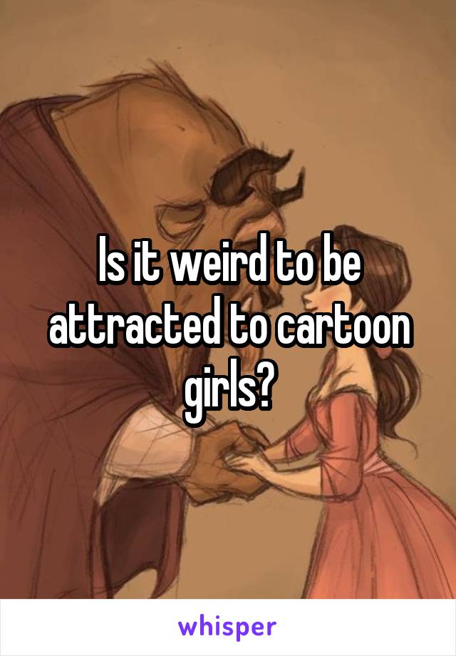 Is it weird to be attracted to cartoon girls?