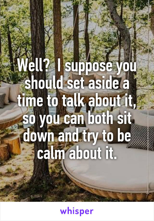 Well?  I suppose you should set aside a time to talk about it, so you can both sit down and try to be calm about it.