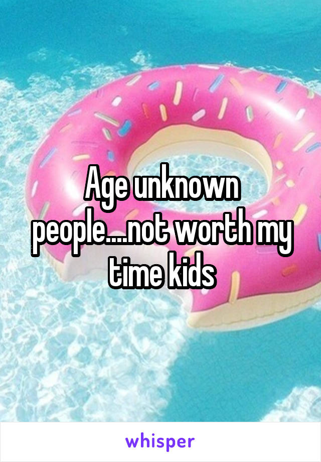 Age unknown people....not worth my time kids