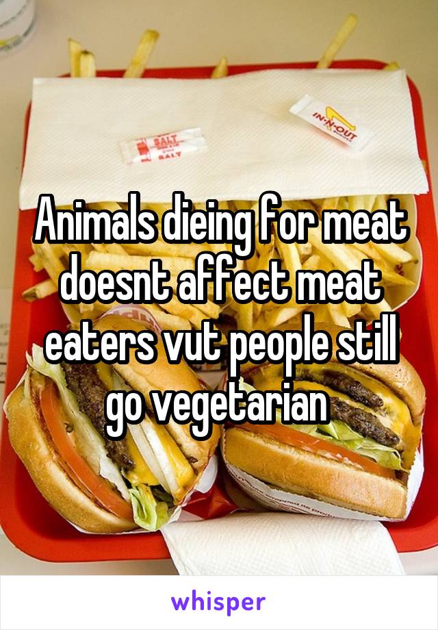 Animals dieing for meat doesnt affect meat eaters vut people still go vegetarian 