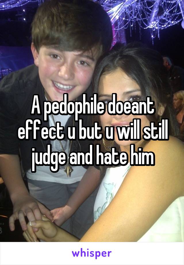 A pedophile doeant effect u but u will still judge and hate him