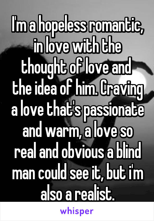 I'm a hopeless romantic, in love with the thought of love and  the idea of him. Craving a love that's passionate and warm, a love so real and obvious a blind man could see it, but i'm also a realist.