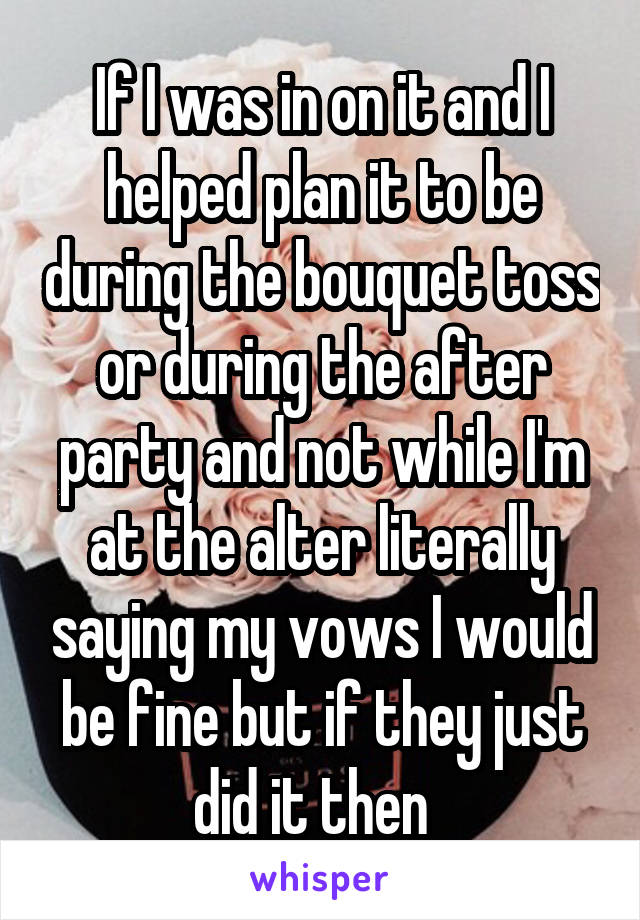 If I was in on it and I helped plan it to be during the bouquet toss or during the after party and not while I'm at the alter literally saying my vows I would be fine but if they just did it then  