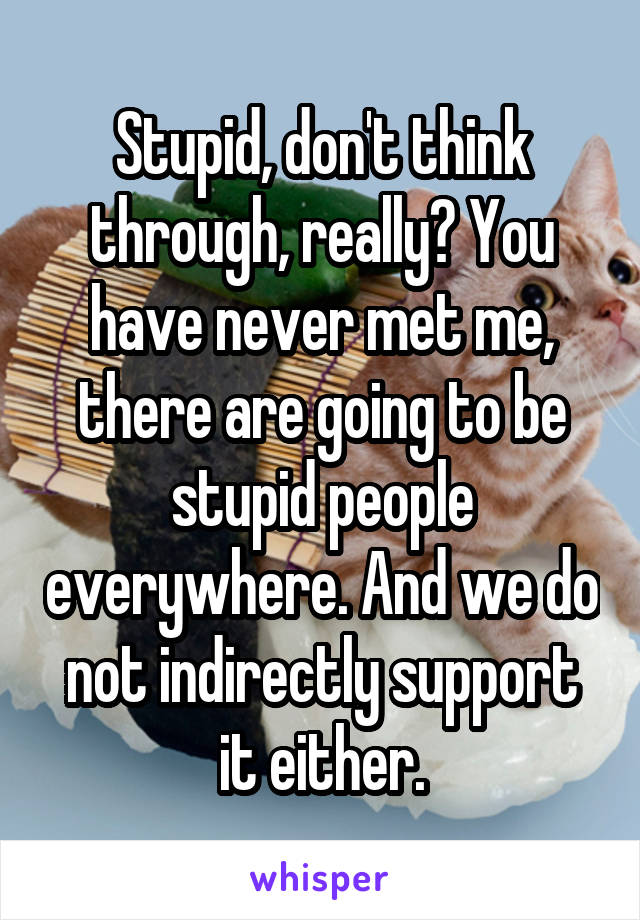 Stupid, don't think through, really? You have never met me, there are going to be stupid people everywhere. And we do not indirectly support it either.