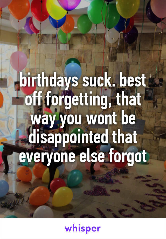 birthdays suck. best off forgetting, that way you wont be disappointed that everyone else forgot