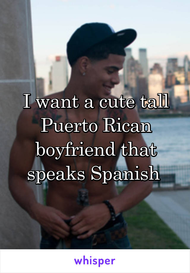 I want a cute tall Puerto Rican boyfriend that speaks Spanish 