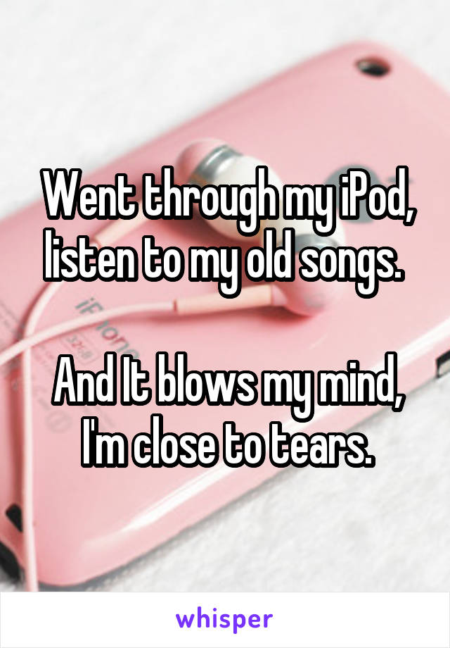 Went through my iPod, listen to my old songs. 

And It blows my mind, I'm close to tears.