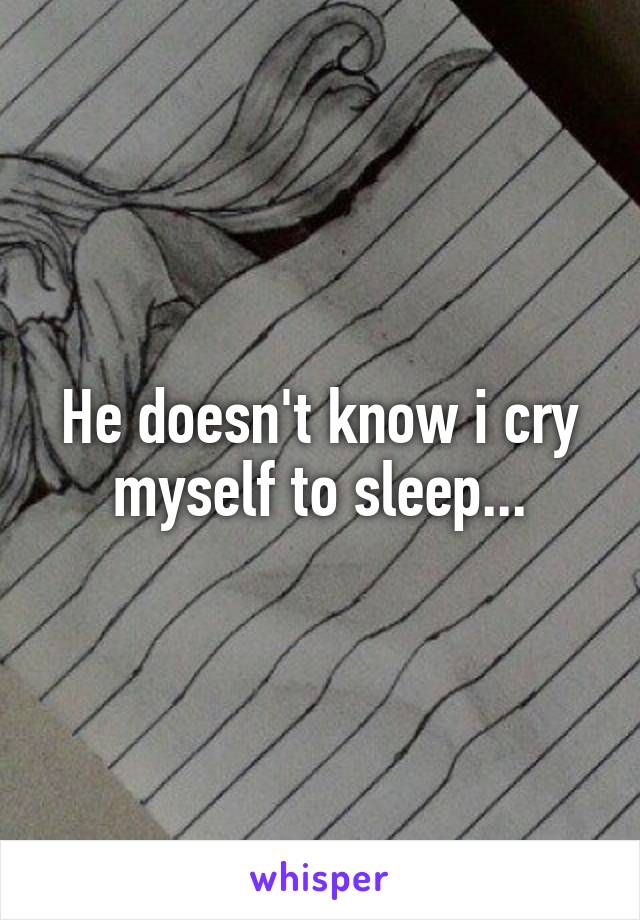 He doesn't know i cry myself to sleep...