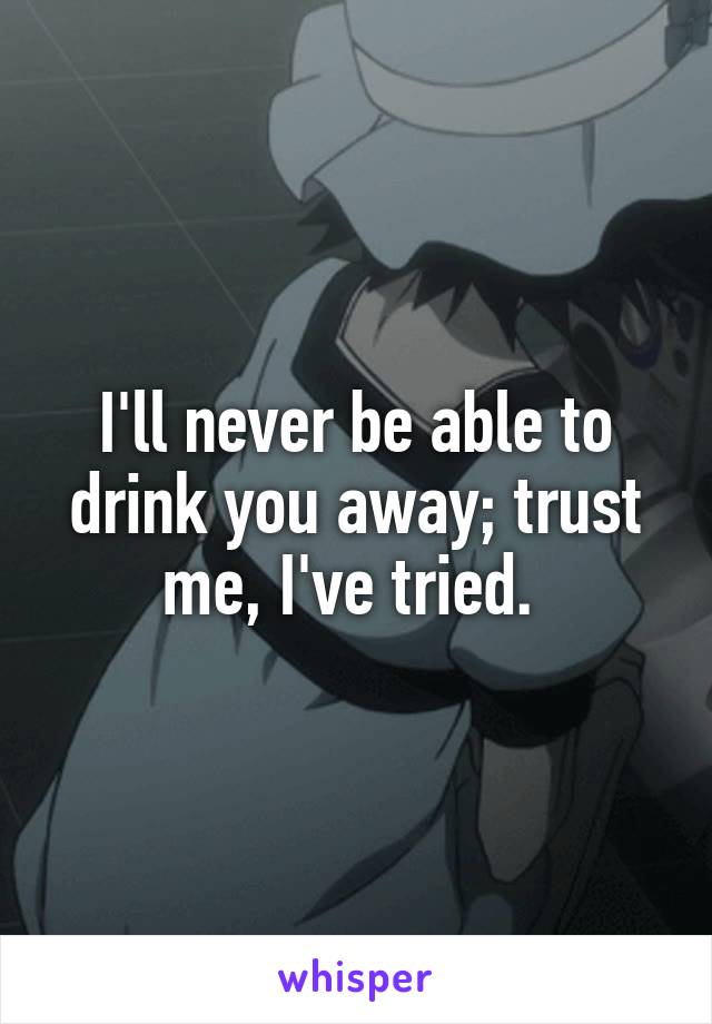 I'll never be able to drink you away; trust me, I've tried. 