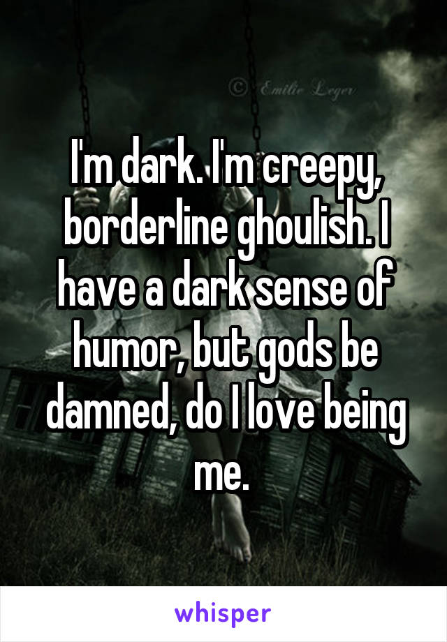 I'm dark. I'm creepy, borderline ghoulish. I have a dark sense of humor, but gods be damned, do I love being me. 