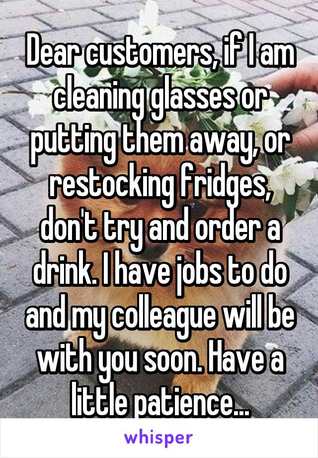 Dear customers, if I am cleaning glasses or putting them away, or restocking fridges, don't try and order a drink. I have jobs to do and my colleague will be with you soon. Have a little patience...