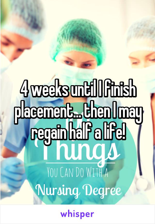 4 weeks until I finish placement... then I may regain half a life!