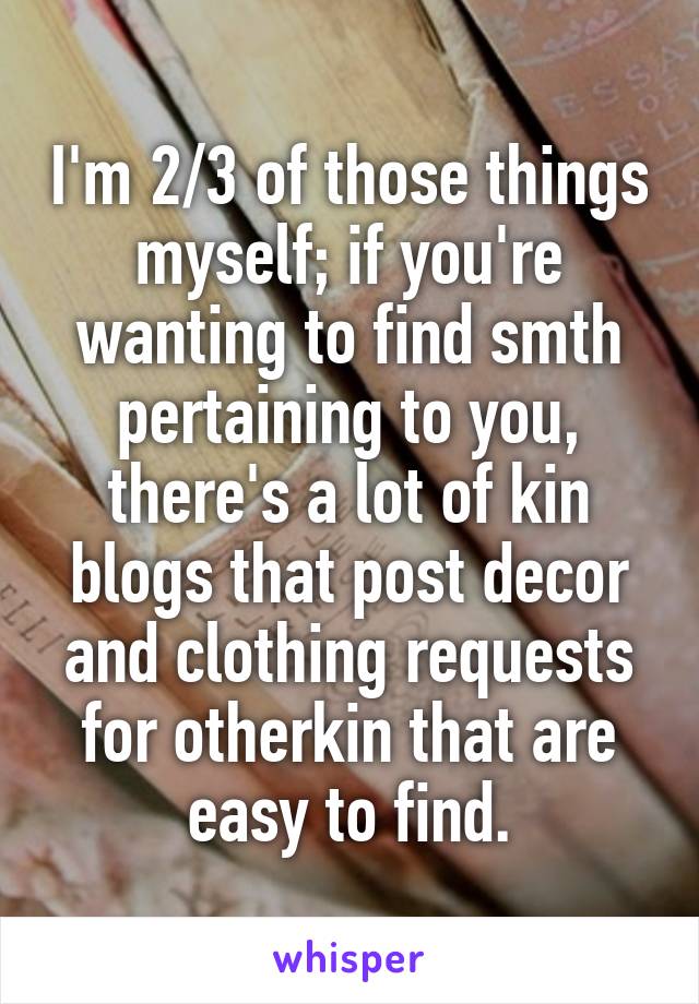 I'm 2/3 of those things myself; if you're wanting to find smth pertaining to you, there's a lot of kin blogs that post decor and clothing requests for otherkin that are easy to find.