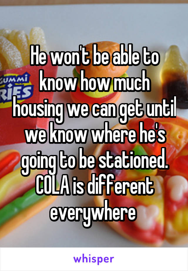 He won't be able to know how much housing we can get until we know where he's going to be stationed. COLA is different everywhere 